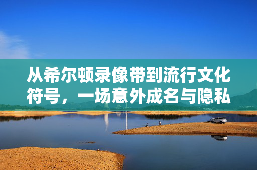 从希尔顿录像带到流行文化符号,一场意外成名与隐私之辩,从希尔顿录像带到流行文化符号,一场意外成名与隐私之辩 从希尔顿录像带到流行文化符号,一场意外成名与隐私之辩,从希尔顿录像带到流行文化符号,一场意外成名与隐私之辩