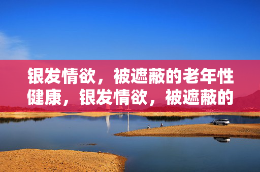 银发情欲，被遮蔽的老年性健康，银发情欲，被遮蔽的老年性健康