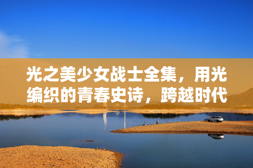光之美少女战士全集,用光编织的青春史诗,跨越时代的勇气童话,光之青春史诗,跨越时代的勇气童话 光之美少女战士全集,用光编织的青春史诗,跨越时代的勇气童话,光之青春史诗,跨越时代的勇气童话