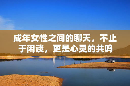 成年女性之间的聊天,不止于闲谈,更是心灵的共鸣 成年女性之间的聊天,不止于闲谈,更是心灵的共鸣