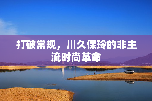 打破常规,川久保玲的非主流时尚革命 打破常规,川久保玲的非主流时尚革命