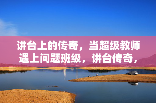 讲台上的传奇,当超级教师遇上问题班级,讲台传奇,超级教师遇上问题班级 讲台上的传奇,当超级教师遇上问题班级,讲台传奇,超级教师遇上问题班级