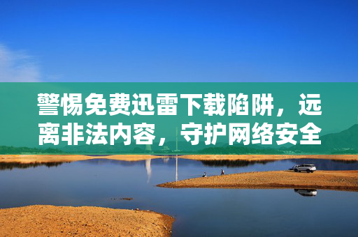 警惕免费迅雷下载陷阱,远离非法内容,守护网络安全与法律底线,警惕免费迅雷下载陷阱,远离非法内容,守护网络安全与法律底线 警惕免费迅雷下载陷阱,远离非法内容,守护网络安全与法律底线,警惕免费迅雷下载陷阱,远离非法内容,守护网络安全与法律底线