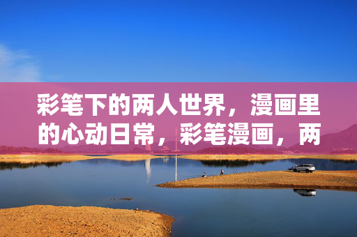 彩笔下的两人世界,漫画里的心动日常,彩笔漫画,两人世界的心动日常 彩笔下的两人世界,漫画里的心动日常,彩笔漫画,两人世界的心动日常