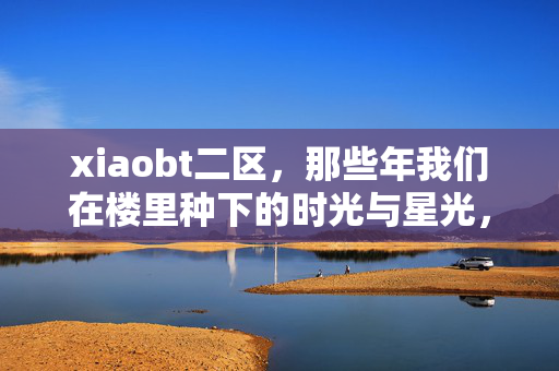 xiaobt二区,那些年我们在楼里种下的时光与星光,xiaobt二区楼里,我们种下的时光与星光 xiaobt二区,那些年我们在楼里种下的时光与星光,xiaobt二区楼里,我们种下的时光与星光