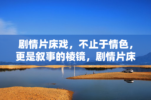 剧情片床戏,不止于情色,更是叙事的棱镜,剧情片床戏,超越情色的叙事棱镜 剧情片床戏,不止于情色,更是叙事的棱镜,剧情片床戏,超越情色的叙事棱镜