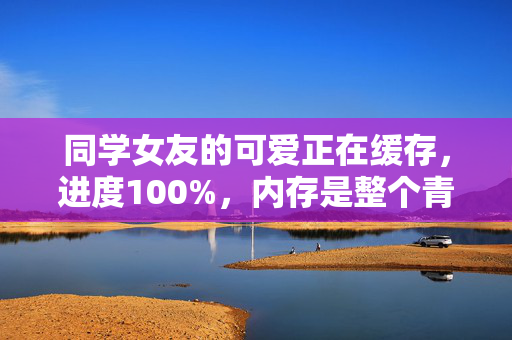 同学女友的可爱正在缓存,进度100%,内存是整个青春,青春缓存,她的可爱加载100% 同学女友的可爱正在缓存,进度100%,内存是整个青春,青春缓存,她的可爱加载100%