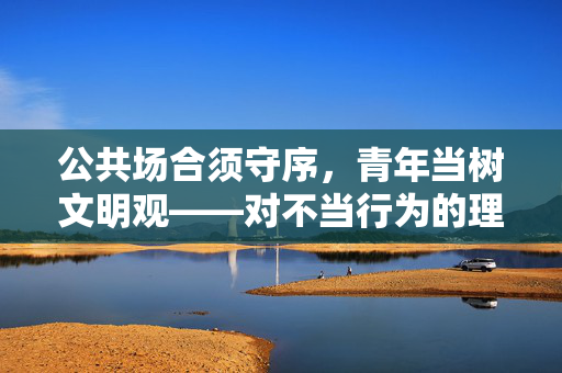公共场合须守序,青年当树文明观——对不当行为的理性审视与价值引导,公共场合守序,青年文明观的理性审视与价值引导 公共场合须守序,青年当树文明观——对不当行为的理性审视与价值引导,公共场合守序,青年文明观的理性审视与价值引导