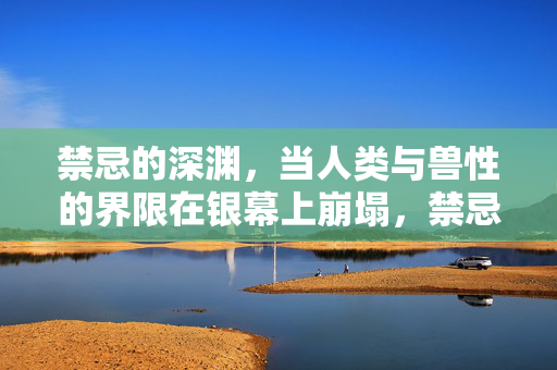 禁忌的深渊,当人类与兽性的界限在银幕上崩塌,禁忌深渊,银幕上的人性兽性崩塌 禁忌的深渊,当人类与兽性的界限在银幕上崩塌,禁忌深渊,银幕上的人性兽性崩塌