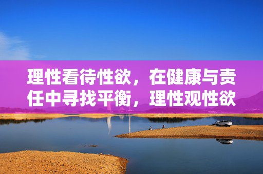 理性看待性欲,在健康与责任中寻找平衡,理性观性欲,健康与责任的平衡之道 理性看待性欲,在健康与责任中寻找平衡,理性观性欲,健康与责任的平衡之道