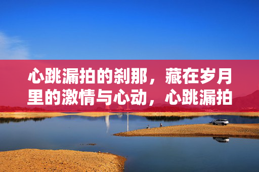 心跳漏拍的刹那,藏在岁月里的激情与心动,心跳漏拍的刹那,岁月藏情 心跳漏拍的刹那,藏在岁月里的激情与心动,心跳漏拍的刹那,岁月藏情