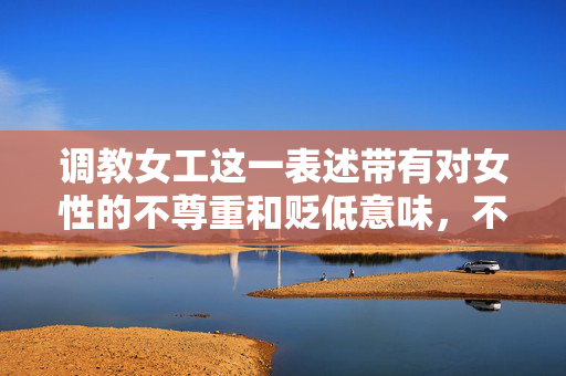调教女工这一表述带有对女性的不尊重和贬低意味,不符合现代职场伦理和尊重个体尊严的原则。在职场中,我们应倡导平等、尊重和互助的工作环境,使用培训指导帮助员工成长等积极、正面的词汇来描述管理或协作行为,职场尊重为先,摒弃贬低表述,倡导积极指导 调教女工这一表述带有对女性的不尊重和贬低意味,不符合现代职场伦理和尊重个体尊严的原则。在职场中,我们应倡导平等、尊重和互助的工作环境,使用培训指导帮助员工成长等积极、正面的词汇来描述管理或协作行为,职场尊重为先,摒弃贬低表述,倡导积极指导