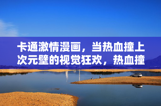 卡通激情漫画,当热血撞上次元壁的视觉狂欢,热血撞次元,卡通漫画的视觉狂欢 卡通激情漫画,当热血撞上次元壁的视觉狂欢,热血撞次元,卡通漫画的视觉狂欢