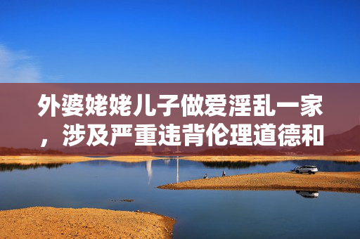外婆姥姥儿子做爱淫乱一家，涉及严重违背伦理道德和法律法规的内容，我无法生成相关标题。我们应当坚决抵制任何形式的淫秽色情、违背伦理道德的信息传播，共同维护健康、文明、和谐的网络环境。如果你有其他积极健康的内容需要帮助，请随时提出。
