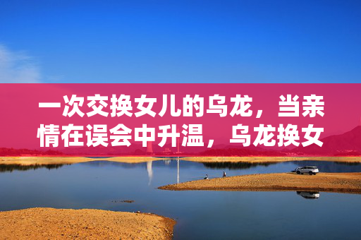一次交换女儿的乌龙,当亲情在误会中升温,乌龙换女,亲情升温 一次交换女儿的乌龙,当亲情在误会中升温,乌龙换女,亲情升温