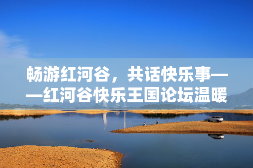 畅游红河谷,共话快乐事——红河谷快乐王国论坛温暖启幕,红河谷快乐王国论坛温暖启幕 畅游红河谷,共话快乐事——红河谷快乐王国论坛温暖启幕,红河谷快乐王国论坛温暖启幕