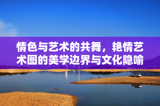 情色与艺术的共舞,艳情艺术图的美学边界与文化隐喻 情色与艺术的共舞,艳情艺术图的美学边界与文化隐喻