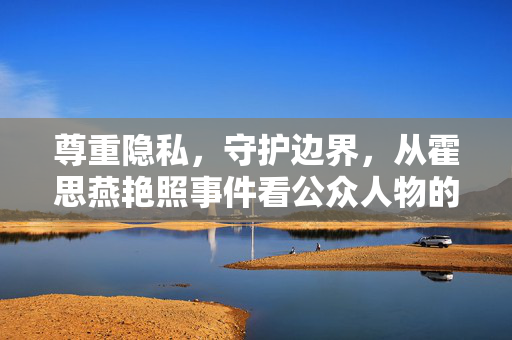 尊重隐私,守护边界,从霍思燕艳照事件看公众人物的隐私困境,霍思燕艳照事件,公众人物的隐私困境与边界守护 尊重隐私,守护边界,从霍思燕艳照事件看公众人物的隐私困境,霍思燕艳照事件,公众人物的隐私困境与边界守护