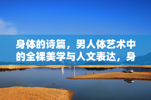 身体的诗篇,男人体艺术中的全裸美学与人文表达,身体的诗篇,男人体艺术中的全裸美学与人文表达 身体的诗篇,男人体艺术中的全裸美学与人文表达,身体的诗篇,男人体艺术中的全裸美学与人文表达