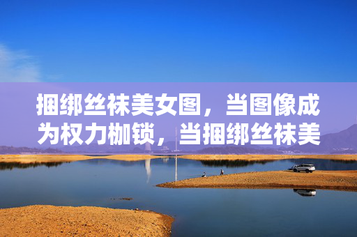 捆绑丝袜美女图，当图像成为权力枷锁，当捆绑丝袜美女图成为权力枷锁