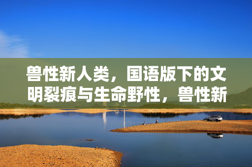 兽性新人类,国语版下的文明裂痕与生命野性,兽性新人类,文明裂痕中的生命野性 兽性新人类,国语版下的文明裂痕与生命野性,兽性新人类,文明裂痕中的生命野性