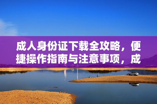 成人身份证下载全攻略，便捷操作指南与注意事项，成人身份证下载全攻略，便捷操作与注意事项