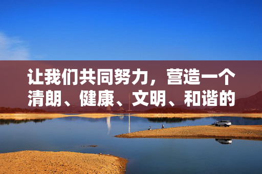 让我们共同努力,营造一个清朗、健康、文明、和谐的网络环境和社会氛围,促进社会主义文化的繁荣发展,凝聚合力 共筑清朗网络文明新生态 让我们共同努力,营造一个清朗、健康、文明、和谐的网络环境和社会氛围,促进社会主义文化的繁荣发展,凝聚合力 共筑清朗网络文明新生态