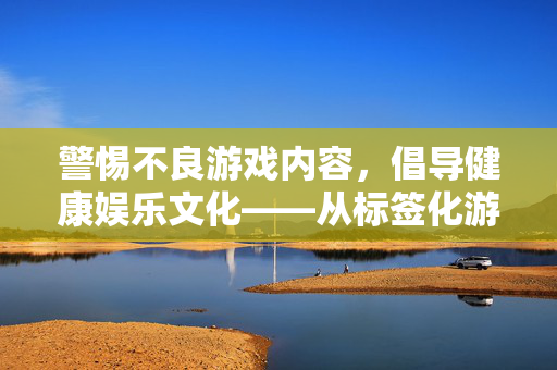 警惕不良游戏内容,倡导健康娱乐文化——从标签化游戏看尊重与边界,标签化游戏,警惕不良内容,倡导健康文化,守护尊重边界 警惕不良游戏内容,倡导健康娱乐文化——从标签化游戏看尊重与边界,标签化游戏,警惕不良内容,倡导健康文化,守护尊重边界