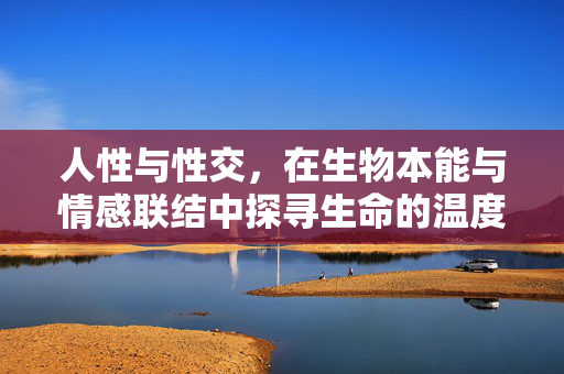 人性与性交,在生物本能与情感联结中探寻生命的温度,人性与性交,生物本能与情感联结中的生命温度 人性与性交,在生物本能与情感联结中探寻生命的温度,人性与性交,生物本能与情感联结中的生命温度