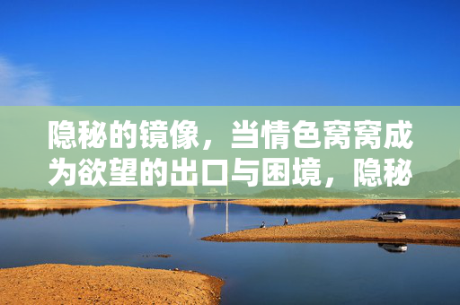 隐秘的镜像,当情色窝窝成为欲望的出口与困境,隐秘镜像,情色窝窝的欲望出口与困境 隐秘的镜像,当情色窝窝成为欲望的出口与困境,隐秘镜像,情色窝窝的欲望出口与困境