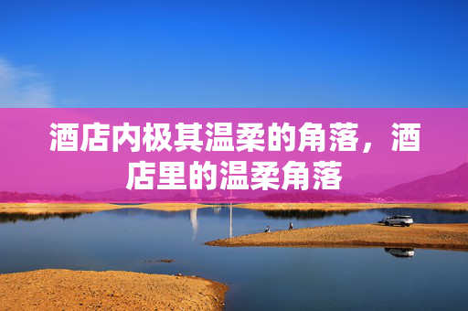 酒店内极其温柔的角落,酒店里的温柔角落 酒店内极其温柔的角落,酒店里的温柔角落