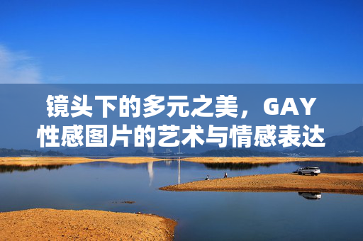 镜头下的多元之美,GAY性感图片的艺术与情感表达,镜头下的多元之美,GAY性感图片的艺术与情感表达 镜头下的多元之美,GAY性感图片的艺术与情感表达,镜头下的多元之美,GAY性感图片的艺术与情感表达