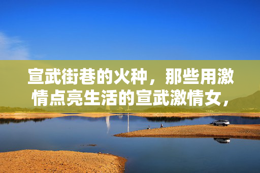 宣武街巷的火种,那些用激情点亮生活的宣武激情女,宣武街巷的火种,激情女点亮生活 宣武街巷的火种,那些用激情点亮生活的宣武激情女,宣武街巷的火种,激情女点亮生活