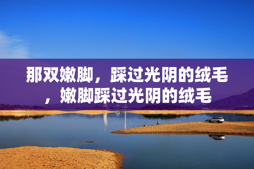 那双嫩脚,踩过光阴的绒毛,嫩脚踩过光阴的绒毛 那双嫩脚,踩过光阴的绒毛,嫩脚踩过光阴的绒毛