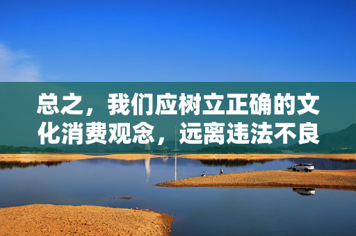 总之,我们应树立正确的文化消费观念,远离违法不良信息,共同营造风清气正的文化环境,推动国产电影事业健康有序发展 总之,我们应树立正确的文化消费观念,远离违法不良信息,共同营造风清气正的文化环境,推动国产电影事业健康有序发展
