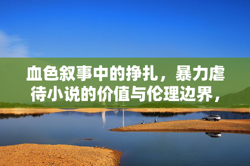 血色叙事中的挣扎,暴力虐待小说的价值与伦理边界,暴力虐待小说的血色叙事,价值与伦理边界的挣扎 血色叙事中的挣扎,暴力虐待小说的价值与伦理边界,暴力虐待小说的血色叙事,价值与伦理边界的挣扎