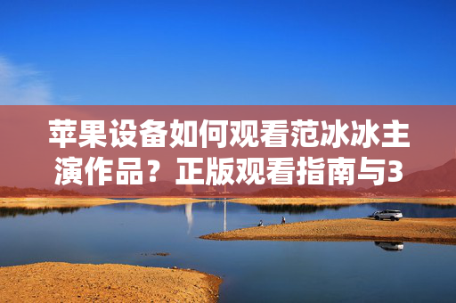 苹果设备如何观看范冰冰主演作品？正版观看指南与3GP格式解析，苹果设备观看范冰冰主演作品，正版指南与3GP格式解析