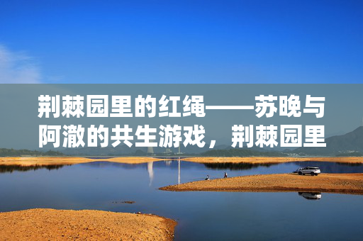 荆棘园里的红绳——苏晚与阿澈的共生游戏,荆棘园里的共生红绳 荆棘园里的红绳——苏晚与阿澈的共生游戏,荆棘园里的共生红绳