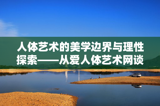 人体艺术的美学边界与理性探索——从爱人体艺术网谈起,人体艺术的美学边界与理性探索 人体艺术的美学边界与理性探索——从爱人体艺术网谈起,人体艺术的美学边界与理性探索