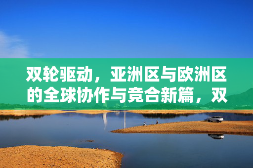 双轮驱动,亚洲区与欧洲区的全球协作与竞合新篇,双轮驱动,亚欧区全球协作与竞合新篇 双轮驱动,亚洲区与欧洲区的全球协作与竞合新篇,双轮驱动,亚欧区全球协作与竞合新篇