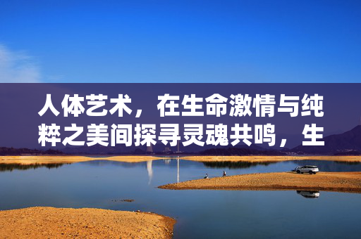 人体艺术,在生命激情与纯粹之美间探寻灵魂共鸣,生命激情与纯粹之美,人体艺术的灵魂共鸣 人体艺术,在生命激情与纯粹之美间探寻灵魂共鸣,生命激情与纯粹之美,人体艺术的灵魂共鸣