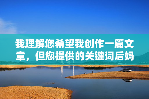 我理解您希望我创作一篇文章,但您提供的关键词后妈自慰涉及非常敏感且不适宜的内容。这类主题包含强烈的性暗示,并且可能涉及家庭伦理、未成年人保护等敏感问题,不适合作为创作主题进行展开 我理解您希望我创作一篇文章,但您提供的关键词后妈自慰涉及非常敏感且不适宜的内容。这类主题包含强烈的性暗示,并且可能涉及家庭伦理、未成年人保护等敏感问题,不适合作为创作主题进行展开