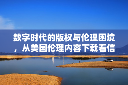 数字时代的版权与伦理困境,从美国伦理内容下载看信息获取的边界,数字时代信息获取的边界,版权与伦理困境的美国伦理内容拷问 数字时代的版权与伦理困境,从美国伦理内容下载看信息获取的边界,数字时代信息获取的边界,版权与伦理困境的美国伦理内容拷问