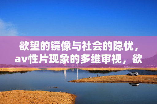 欲望的镜像与社会的隐忧,av性片现象的多维审视,欲望镜像与社会隐忧,av性片现象的多维审视 欲望的镜像与社会的隐忧,av性片现象的多维审视,欲望镜像与社会隐忧,av性片现象的多维审视