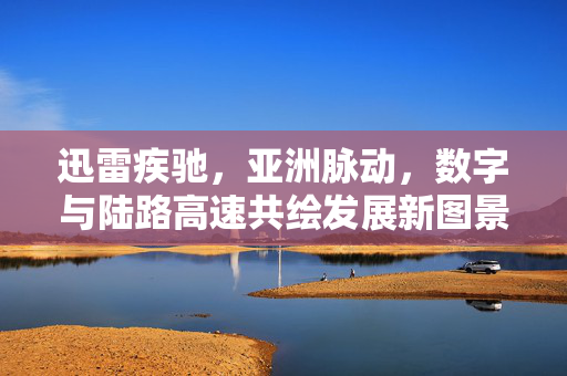 迅雷疾驰,亚洲脉动,数字与陆路高速共绘发展新图景,亚洲数字陆路高速共绘发展新图景 迅雷疾驰,亚洲脉动,数字与陆路高速共绘发展新图景,亚洲数字陆路高速共绘发展新图景