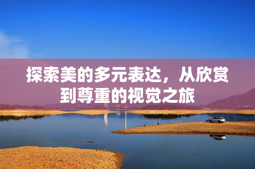 探索美的多元表达,从欣赏到尊重的视觉之旅 探索美的多元表达,从欣赏到尊重的视觉之旅