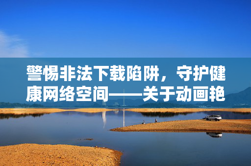 警惕非法下载陷阱,守护健康网络空间——关于动画艳母全集下载的合规提醒与正确引导,警惕动画艳母全集非法下载陷阱,守护健康网络空间 警惕非法下载陷阱,守护健康网络空间——关于动画艳母全集下载的合规提醒与正确引导,警惕动画艳母全集非法下载陷阱,守护健康网络空间