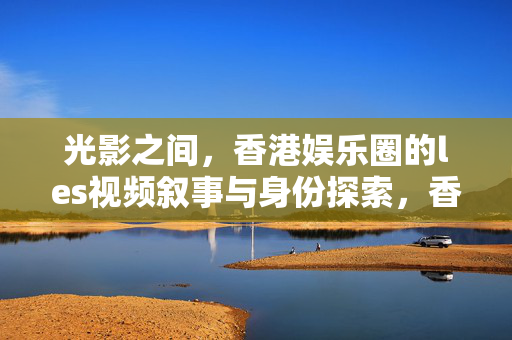 光影之间,香港娱乐圈的les视频叙事与身份探索,香港娱乐圈les视频叙事,光影间的身份探索 光影之间,香港娱乐圈的les视频叙事与身份探索,香港娱乐圈les视频叙事,光影间的身份探索