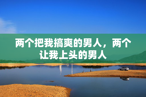 两个把我搞爽的男人,两个让我上头的男人 两个把我搞爽的男人,两个让我上头的男人