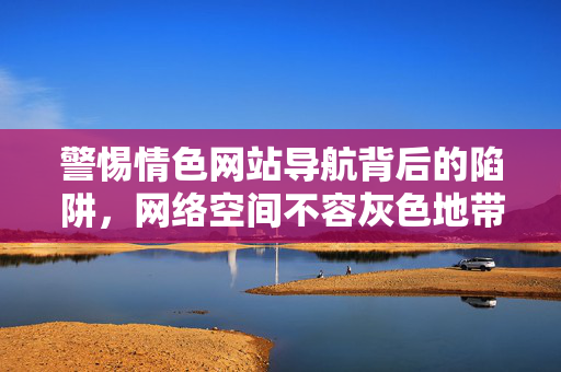警惕情色网站导航背后的陷阱,网络空间不容灰色地带,警惕情色网站导航陷阱,网络空间不容灰色地带 警惕情色网站导航背后的陷阱,网络空间不容灰色地带,警惕情色网站导航陷阱,网络空间不容灰色地带